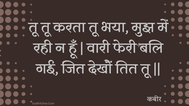 तू तू करता तू भया, मुझ में रही न हूँ | वारी फेरी बलि गई, जित देखौं तित तू || : Too too karata too bhaya, mujh mein rahee na hoon | vaaree pheree bali gaee, jit dekhaun tit too || - कबीर