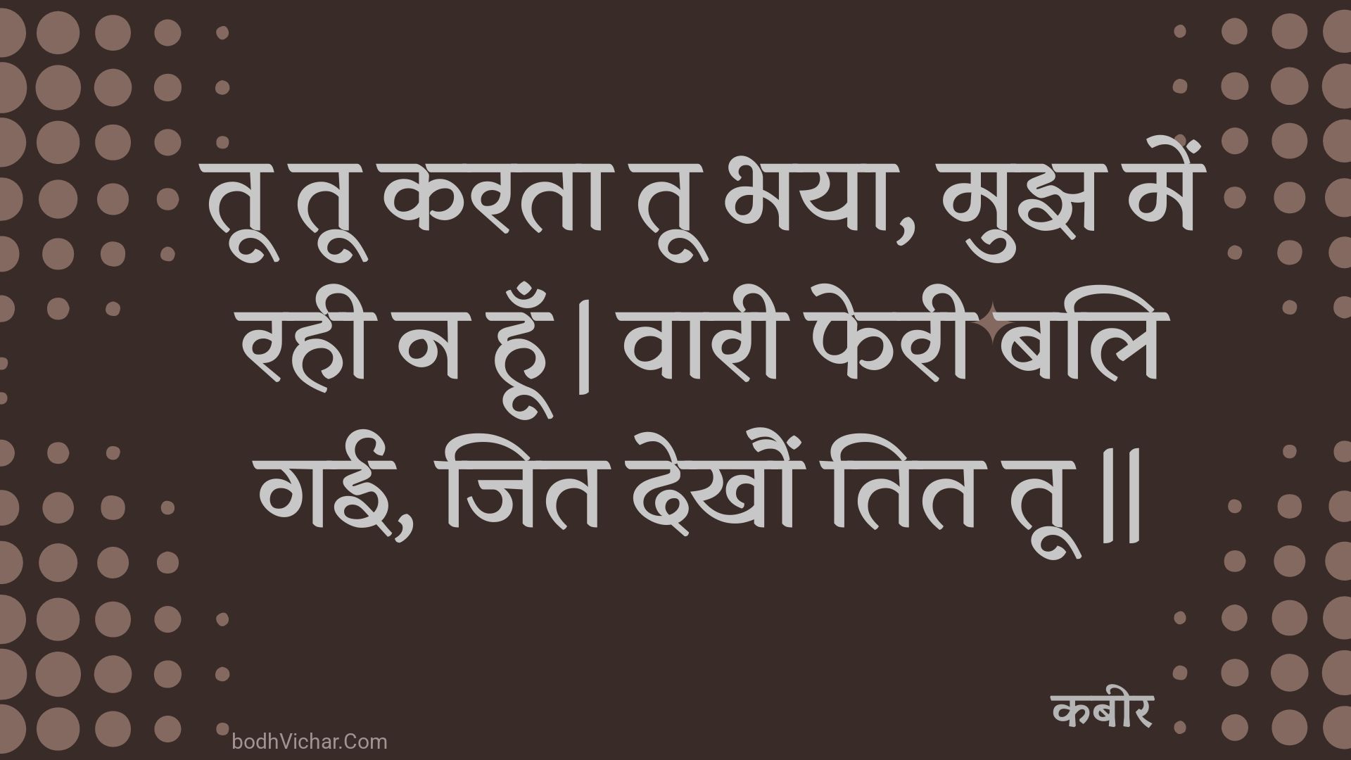 तू तू करता तू भया, मुझ में रही न हूँ | वारी फेरी बलि गई, जित देखौं तित तू || : Too too karata too bhaya, mujh mein rahee na hoon | vaaree pheree bali gaee, jit dekhaun tit too || - कबीर