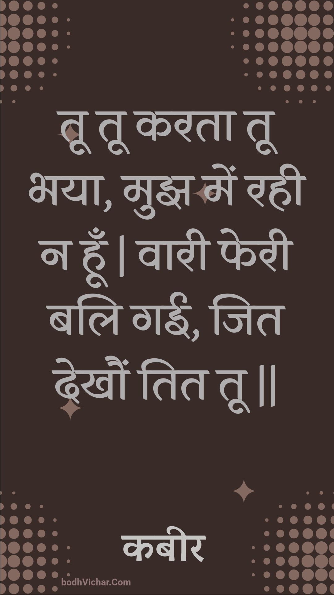 तू तू करता तू भया, मुझ में रही न हूँ | वारी फेरी बलि गई, जित देखौं तित तू || : Too too karata too bhaya, mujh mein rahee na hoon | vaaree pheree bali gaee, jit dekhaun tit too || - कबीर