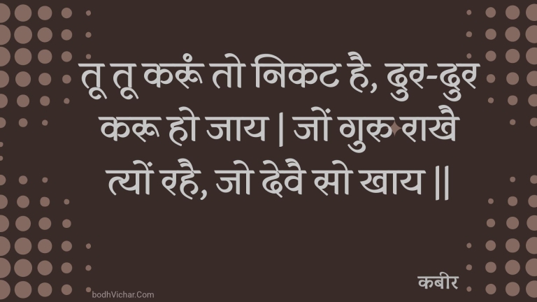 तू तू करूं तो निकट है, दुर-दुर करू हो जाय | जों गुरु राखै त्यों रहै, जो देवै सो खाय || : Too too karoon to nikat hai, dur-dur karoo ho jaay | jon guru raakhai tyon rahai, jo devai so khaay || - कबीर