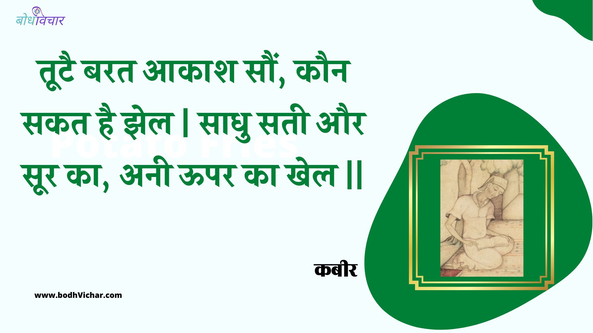 तूटै बरत आकाश सौं, कौन सकत है झेल | साधु सती और सूर का, अनी ऊपर का खेल || : Tootai barat aakaash saun, kaun sakat hai jhel | saadhu satee aur soor ka, anee oopar ka khel || - कबीर