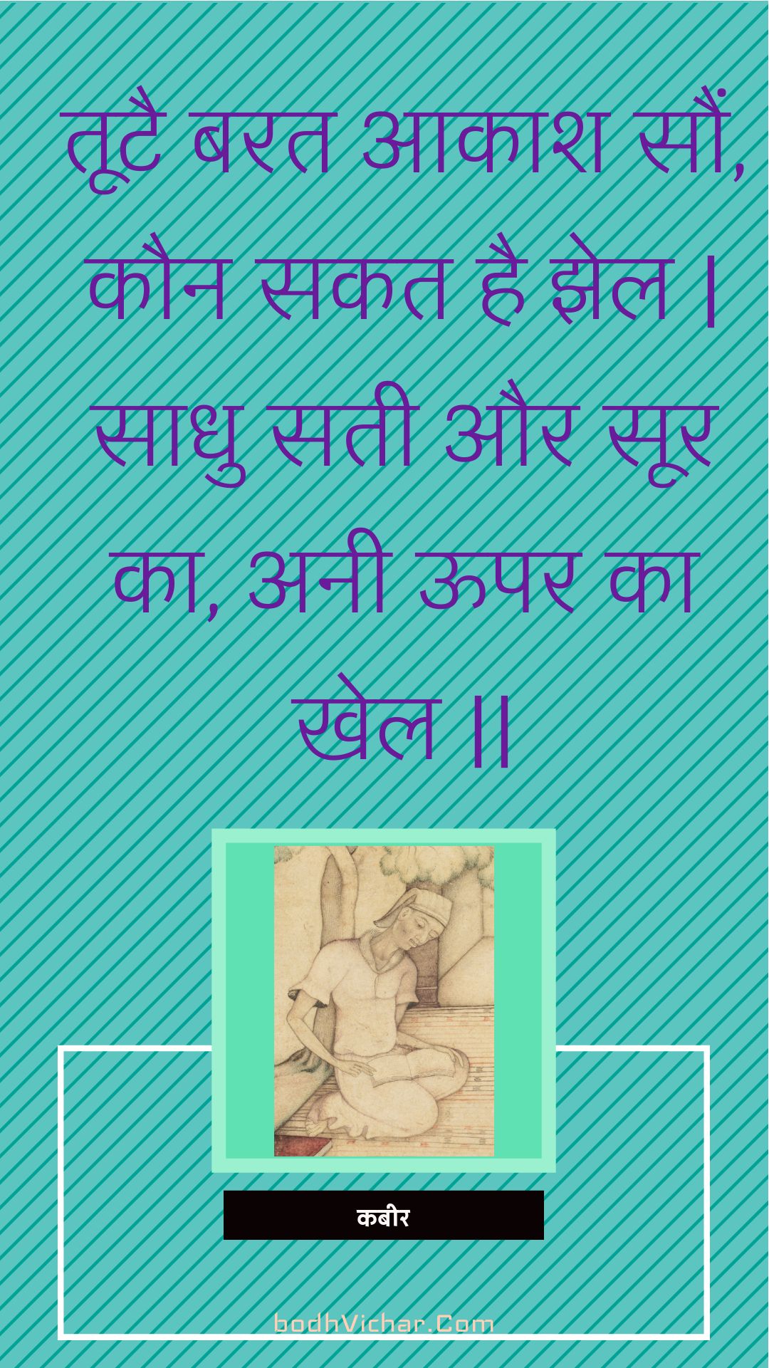 तूटै बरत आकाश सौं, कौन सकत है झेल | साधु सती और सूर का, अनी ऊपर का खेल || : Tootai barat aakaash saun, kaun sakat hai jhel | saadhu satee aur soor ka, anee oopar ka khel || - कबीर