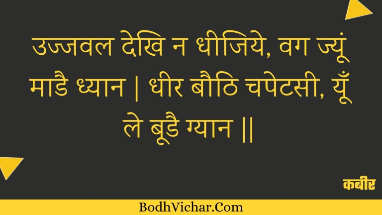 उज्जवल देखि न धीजिये, वग ज्यूं माडै ध्यान | धीर बौठि चपेटसी, यूँ ले बूडै ग्यान || : Ujjaval dekhi na dheejiye, vag jyoon maadai dhyaan | dheer bauthi chapetasee, yoon le boodai gyaan || - कबीर