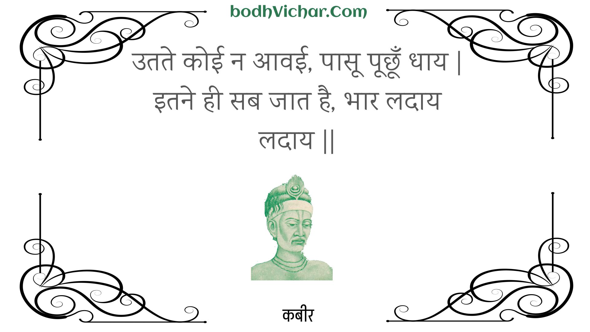 उतते कोई न आवई, पासू पूछूँ धाय | इतने ही सब जात है, भार लदाय लदाय || : Utate koee na aavee, paasoo poochhoon dhaay | itane hee sab jaat hai, bhaar ladaay ladaay || - कबीर