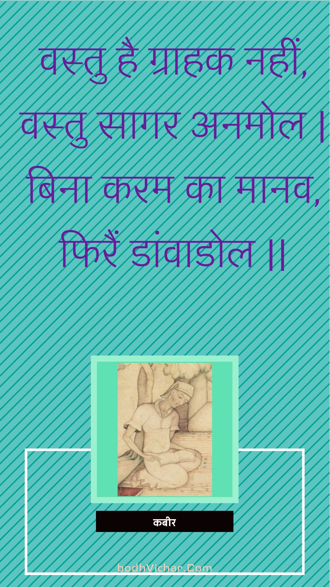 वस्तु है ग्राहक नहीं, वस्तु सागर अनमोल | बिना करम का मानव, फिरैं डांवाडोल || : Vastu hai graahak nahin, vastu saagar anamol | bina karam ka maanav, phirain daanvaadol || - कबीर