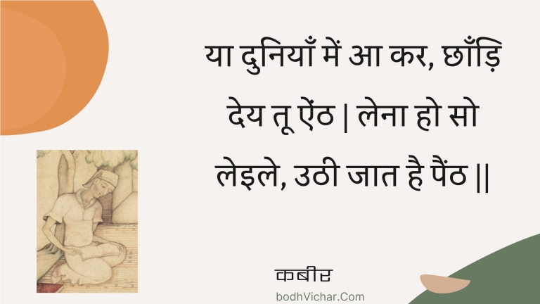 या दुनियाँ में आ कर, छाँड़ि देय तू ऐंठ | लेना हो सो लेइले, उठी जात है पैंठ || : Ya duniyaan mein aa kar, chhaandi dey too ainth | lena ho so leile, uthee jaat hai painth || - कबीर