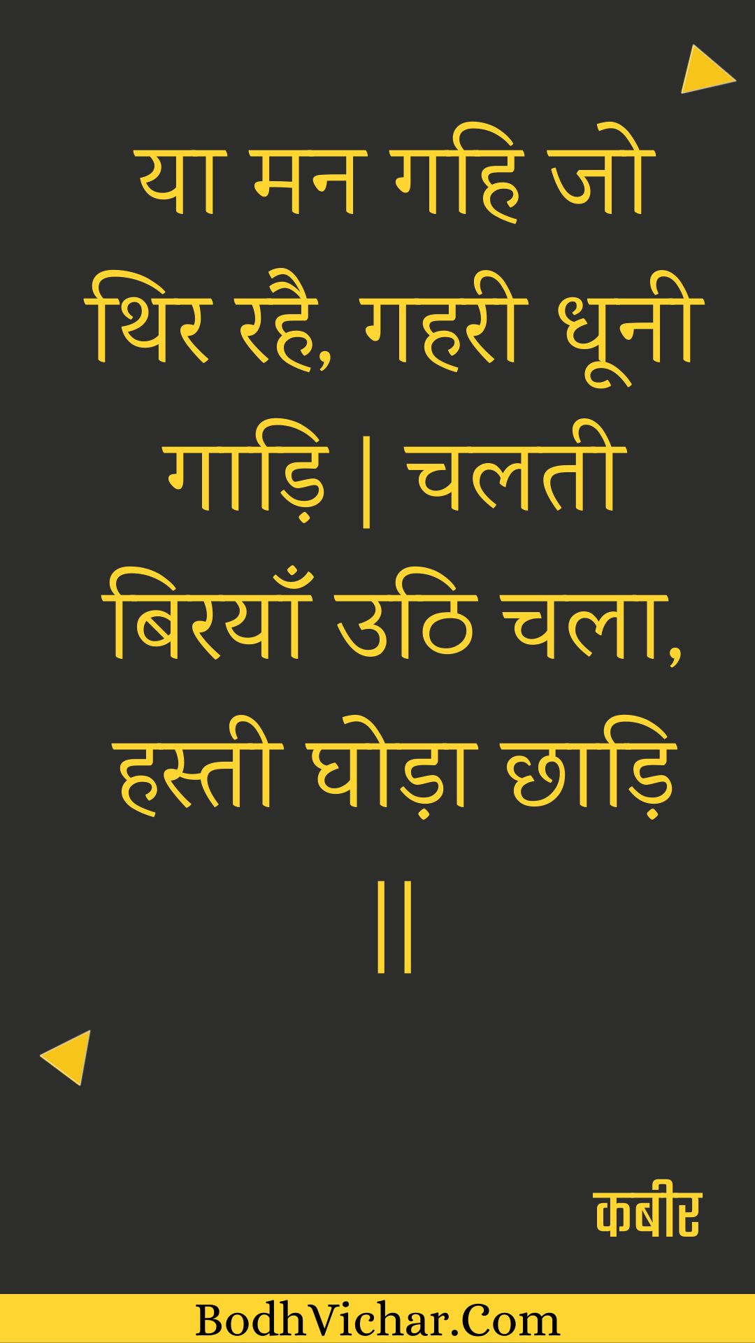 या मन गहि जो थिर रहै, गहरी धूनी गाड़ि | चलती बिरयाँ उठि चला, हस्ती घोड़ा छाड़ि || : Ya man gahi jo thir rahai, gaharee dhoonee gaadi | chalatee birayaan uthi chala, hastee ghoda chhaadi || - कबीर