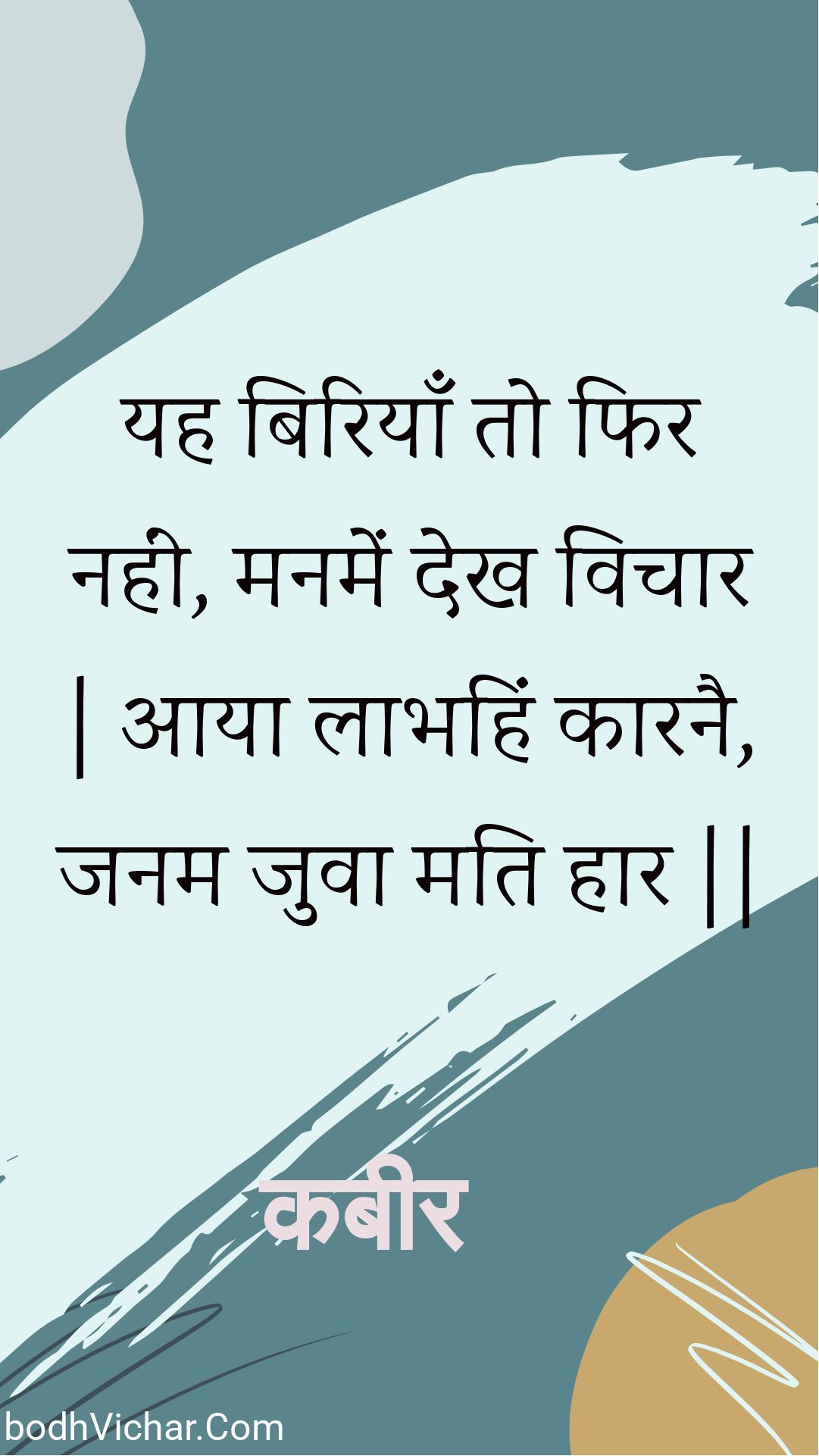 यह बिरियाँ तो फिर नहीं, मनमें देख विचार | आया लाभहिं कारनै, जनम जुवा मति हार || : Yah biriyaan to phir nahin, manamen dekh vichaar | aaya laabhahin kaaranai, janam juva mati haar || - कबीर