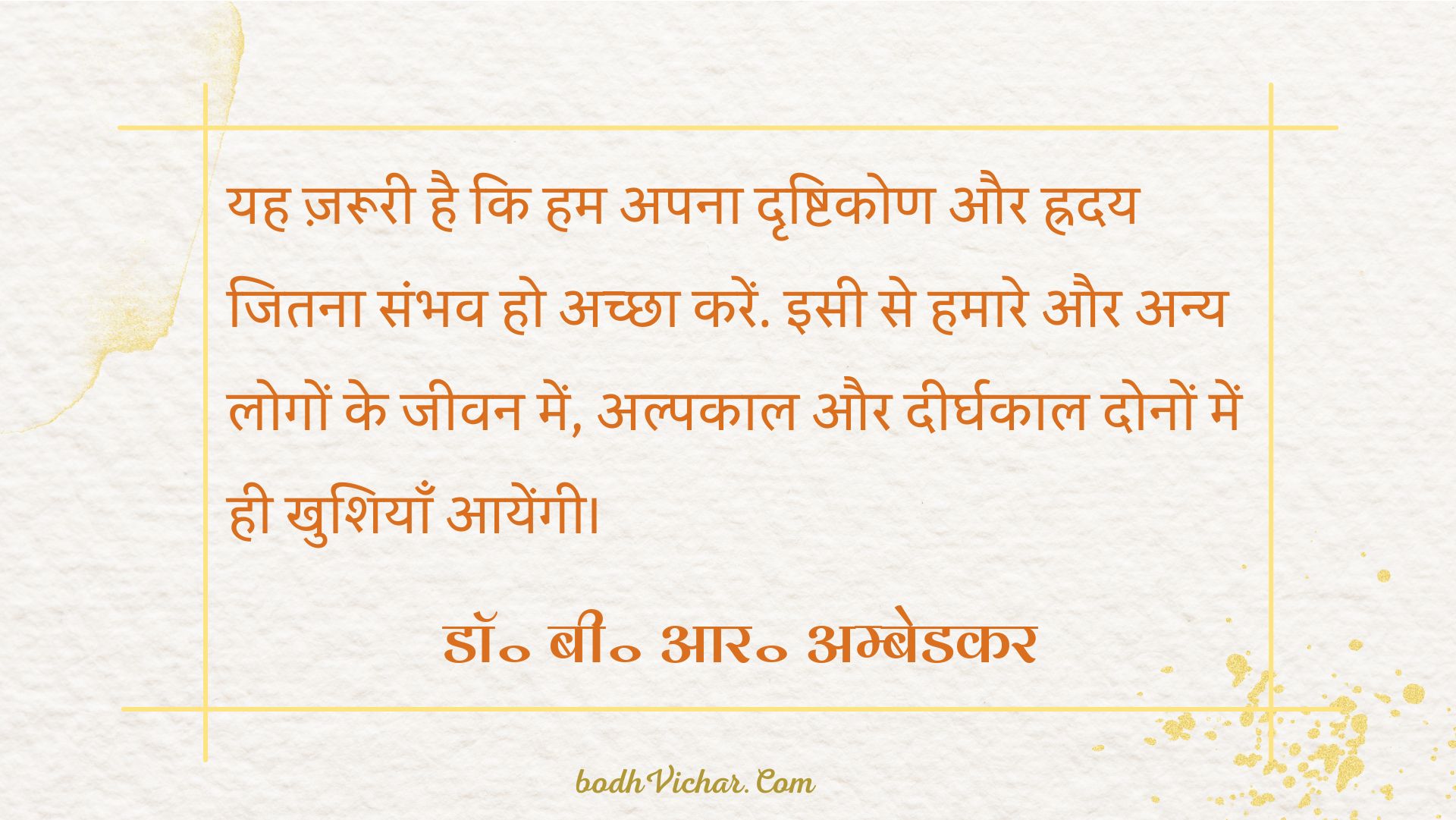 यह ज़रूरी है कि हम अपना दृष्टिकोण और ह्रदय जितना संभव हो अच्छा करें. इसी से हमारे और अन्य लोगों के जीवन में, अल्पकाल और दीर्घकाल दोनों में ही खुशियाँ आयेंगी। : Yah jaroori hai ki hum apna dridhtikon aur hriday jitna sambhav ho achcha karein. isi se hamare aur logo ke jeevan me alpkaal aur dheerghkaaldono ke liye khushiyaan aayengi. - डॉ॰ बी॰ आर॰ अम्बेडकर