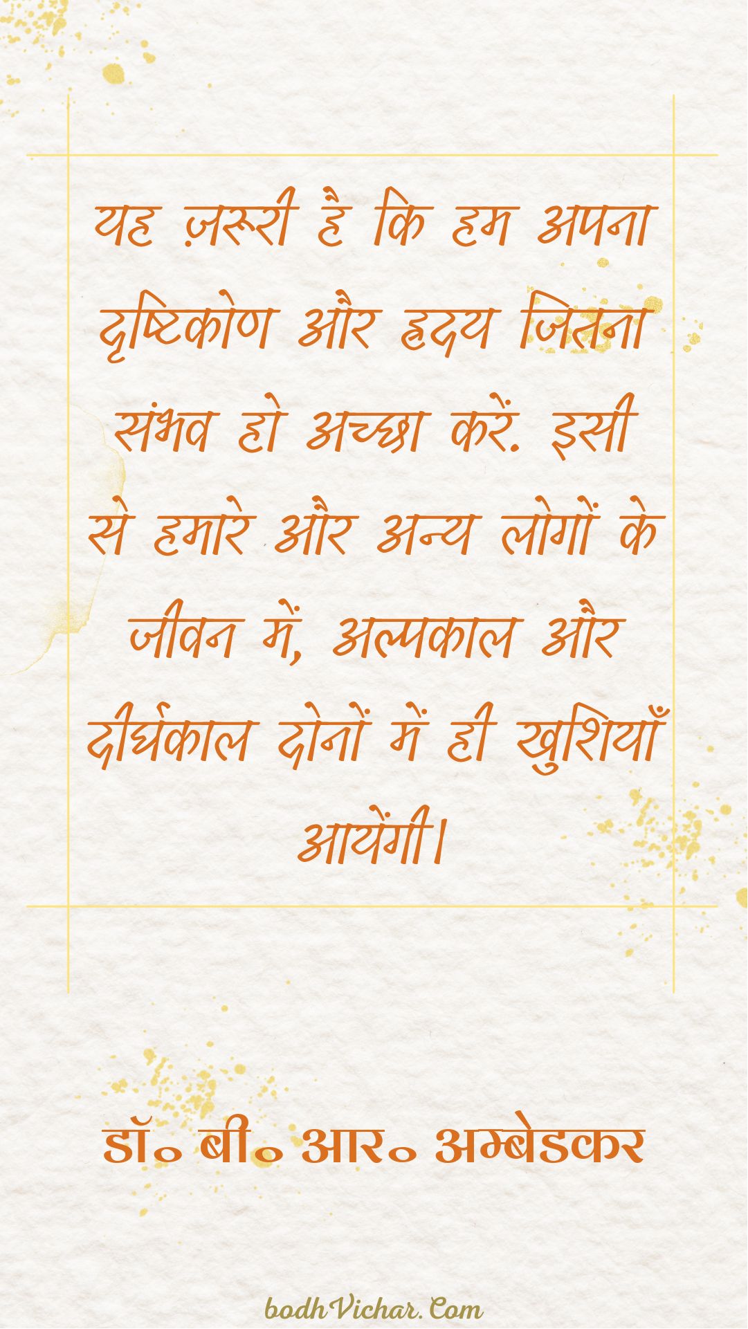 यह ज़रूरी है कि हम अपना दृष्टिकोण और ह्रदय जितना संभव हो अच्छा करें. इसी से हमारे और अन्य लोगों के जीवन में, अल्पकाल और दीर्घकाल दोनों में ही खुशियाँ आयेंगी। : Yah jaroori hai ki hum apna dridhtikon aur hriday jitna sambhav ho achcha karein. isi se hamare aur logo ke jeevan me alpkaal aur dheerghkaaldono ke liye khushiyaan aayengi. - डॉ॰ बी॰ आर॰ अम्बेडकर