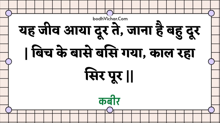 यह जीव आया दूर ते, जाना है बहु दूर | बिच के बासे बसि गया, काल रहा सिर पूर || : Yah jeev aaya door te, jaana hai bahu door | bich ke baase basi gaya, kaal raha sir poor || - कबीर