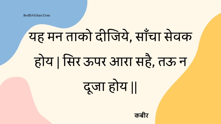 यह मन ताको दीजिये, साँचा सेवक होय | सिर ऊपर आरा सहै, तऊ न दूजा होय || : Yah man taako deejiye, saancha sevak hoy | sir oopar aara sahai, taoo na dooja hoy || - कबीर