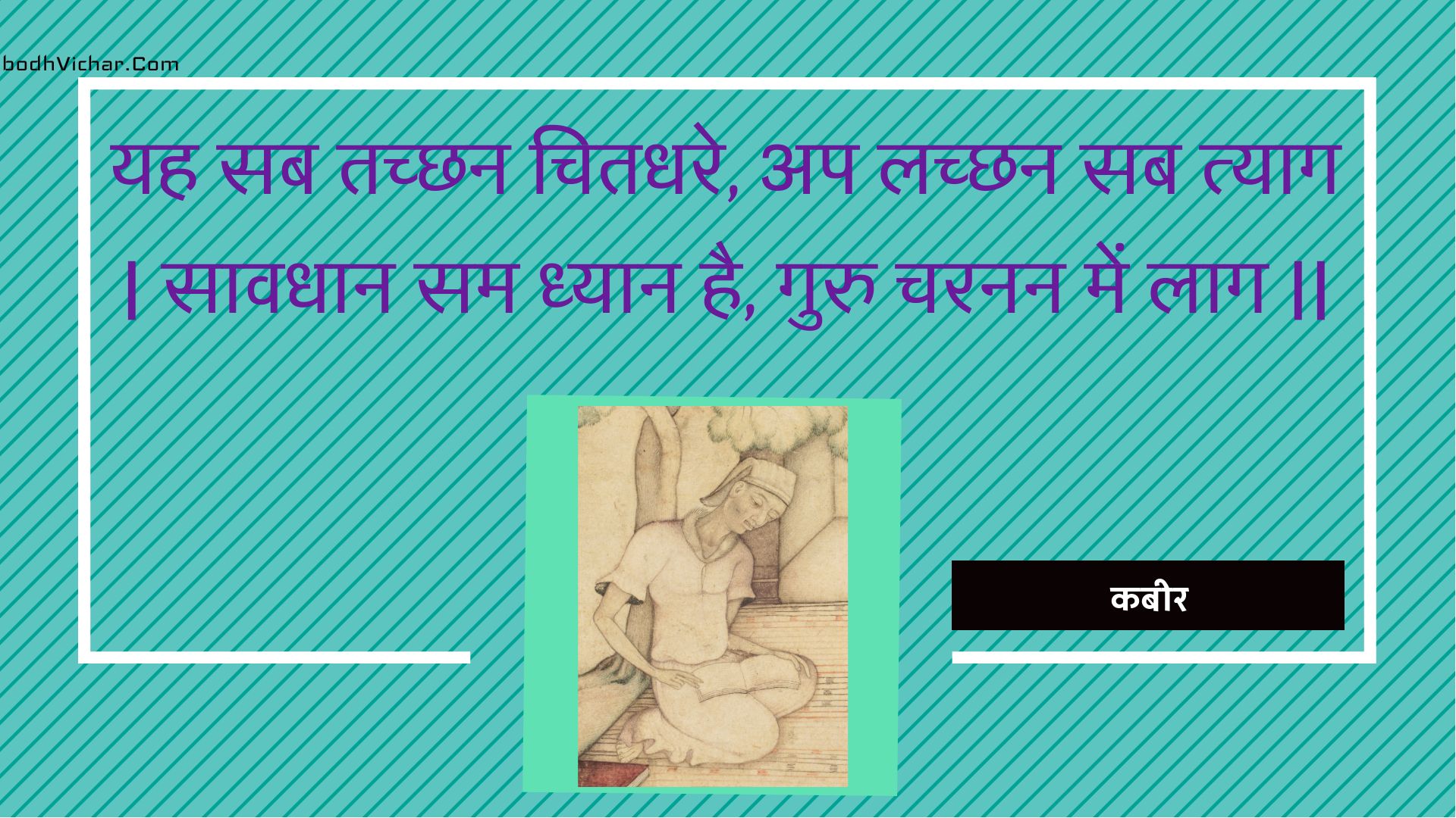 यह सब तच्छन चितधरे, अप लच्छन सब त्याग | सावधान सम ध्यान है, गुरु चरनन में लाग || : Yah sab tachchhan chitadhare, ap lachchhan sab tyaag | saavadhaan sam dhyaan hai, guru charanan mein laag || - कबीर