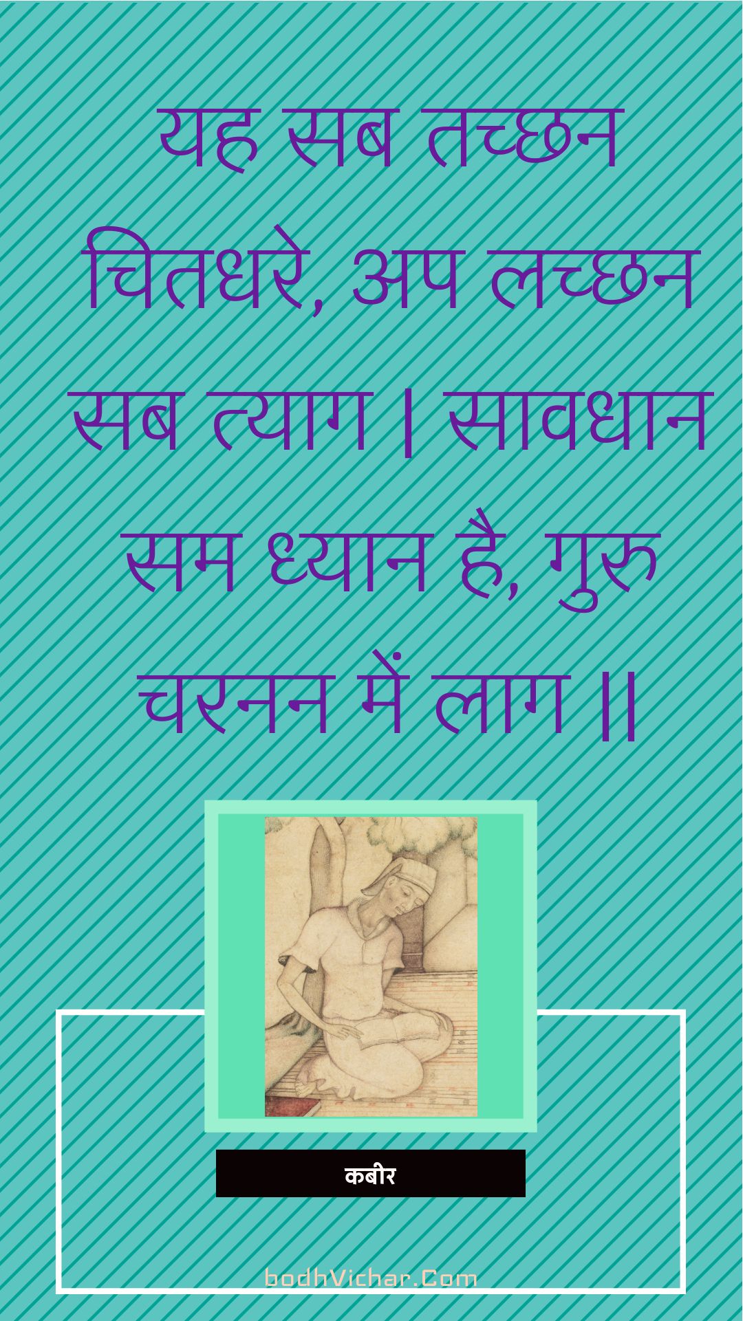 यह सब तच्छन चितधरे, अप लच्छन सब त्याग | सावधान सम ध्यान है, गुरु चरनन में लाग || : Yah sab tachchhan chitadhare, ap lachchhan sab tyaag | saavadhaan sam dhyaan hai, guru charanan mein laag || - कबीर