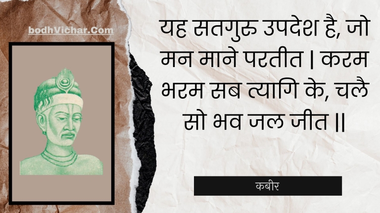 यह सतगुरु उपदेश है, जो मन माने परतीत | करम भरम सब त्यागि के, चलै सो भव जल जीत || : Yah sataguru upadesh hai, jo man maane parateet | karam bharam sab tyaagi ke, chalai so bhav jal jeet || - कबीर