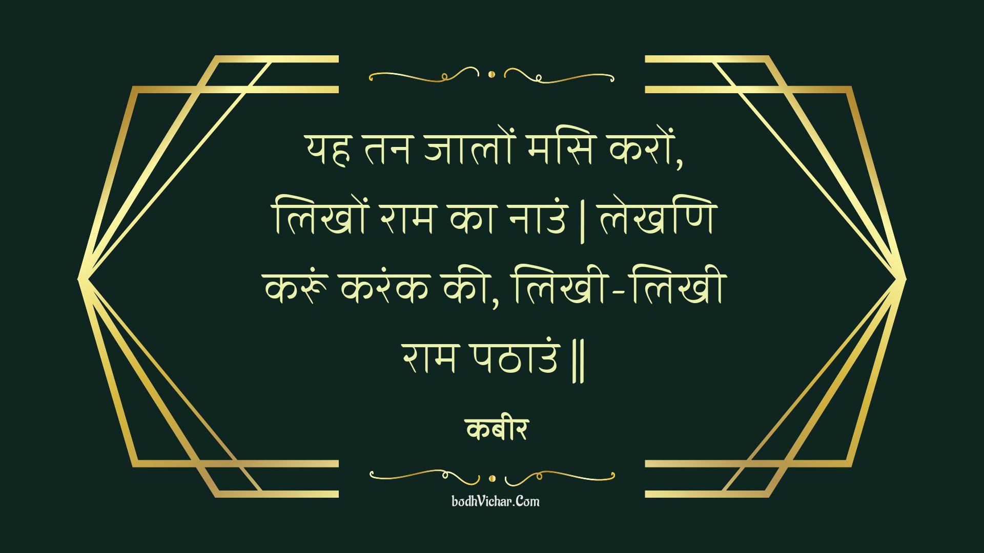 यह तन जालों मसि करों, लिखों राम का नाउं | लेखणि करूं करंक की, लिखी-लिखी राम पठाउं || : Yah tan jaalon masi karon, likhon raam ka naun | lekhani karoon karank kee, likhee-likhee raam pathaun || - कबीर