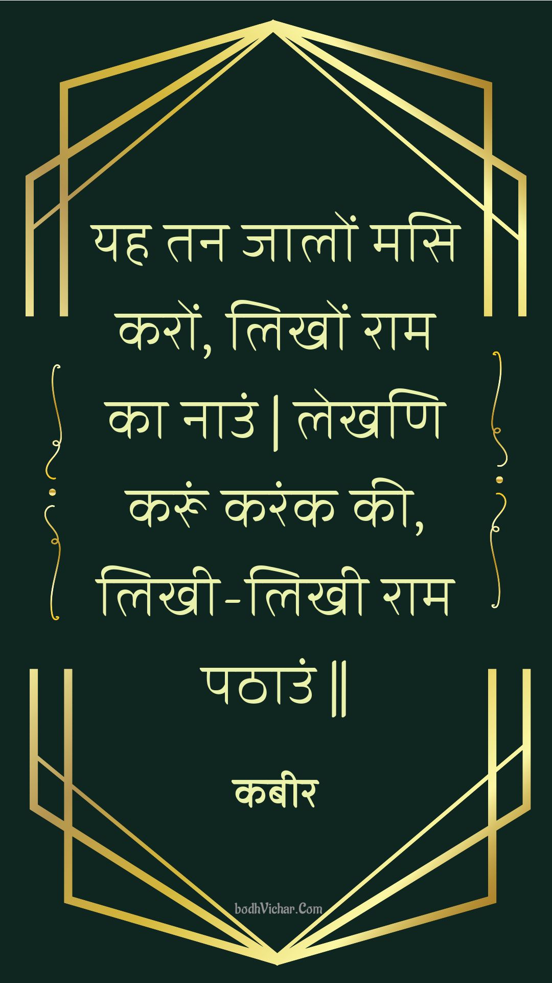 यह तन जालों मसि करों, लिखों राम का नाउं | लेखणि करूं करंक की, लिखी-लिखी राम पठाउं || : Yah tan jaalon masi karon, likhon raam ka naun | lekhani karoon karank kee, likhee-likhee raam pathaun || - कबीर