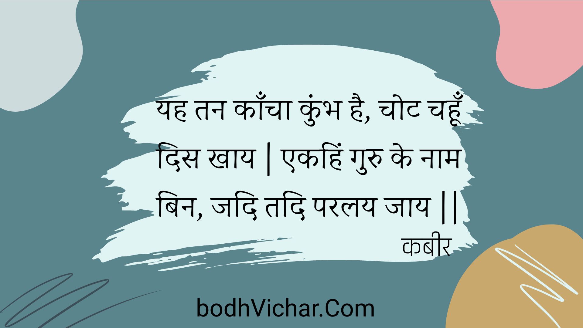 यह तन काँचा कुंभ है, चोट चहूँ दिस खाय | एकहिं गुरु के नाम बिन, जदि तदि परलय जाय || : Yah tan kaancha kumbh hai, chot chahoon dis khaay | ekahin guru ke naam bin, jadi tadi paralay jaay || - कबीर