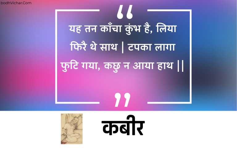 यह तन काँचा कुंभ है, लिया फिरै थे साथ | टपका लागा फुटि गया, कछु न आया हाथ || : Yah tan kaancha kumbh hai, liya phirai the saath | tapaka laaga phuti gaya, kachhu na aaya haath || - कबीर