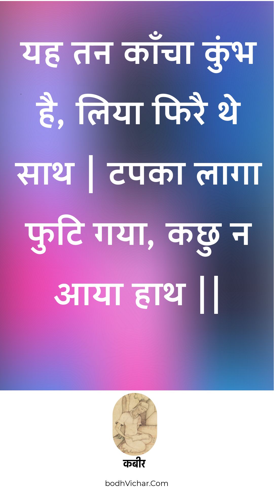 यह तन काँचा कुंभ है, लिया फिरै थे साथ | टपका लागा फुटि गया, कछु न आया हाथ || : Yah tan kaancha kumbh hai, liya phirai the saath | tapaka laaga phuti gaya, kachhu na aaya haath || - कबीर