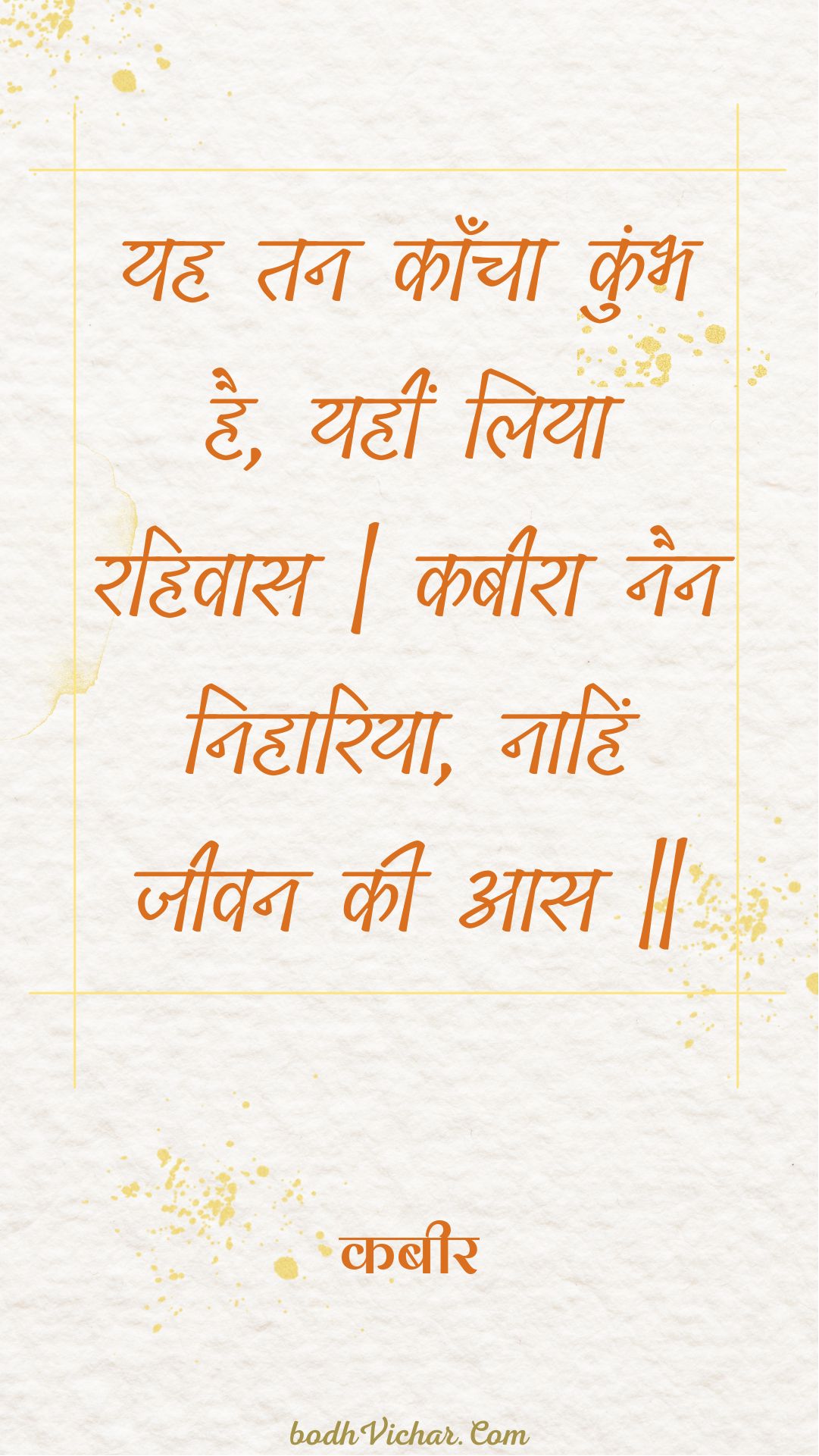 यह तन काँचा कुंभ है, यहीं लिया रहिवास | कबीरा नैन निहारिया, नाहिं जीवन की आस || : Yah tan kaancha kumbh hai, yaheen liya rahivaas | kabeera nain nihaariya, naahin jeevan kee aas || - कबीर