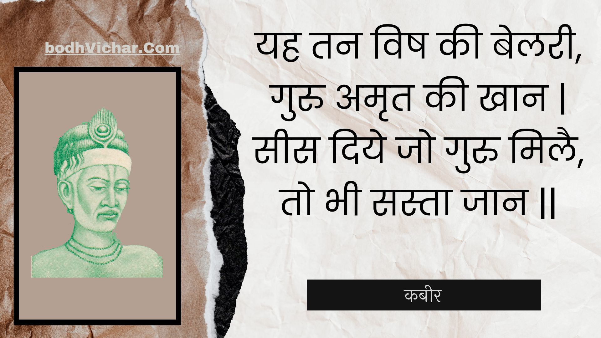 यह तन विष की बेलरी, गुरु अमृत की खान | सीस दिये जो गुरु मिलै, तो भी सस्ता जान || : Yah tan vish kee belaree, guru amrt kee khaan | sees diye jo guru milai, to bhee sasta jaan || - कबीर