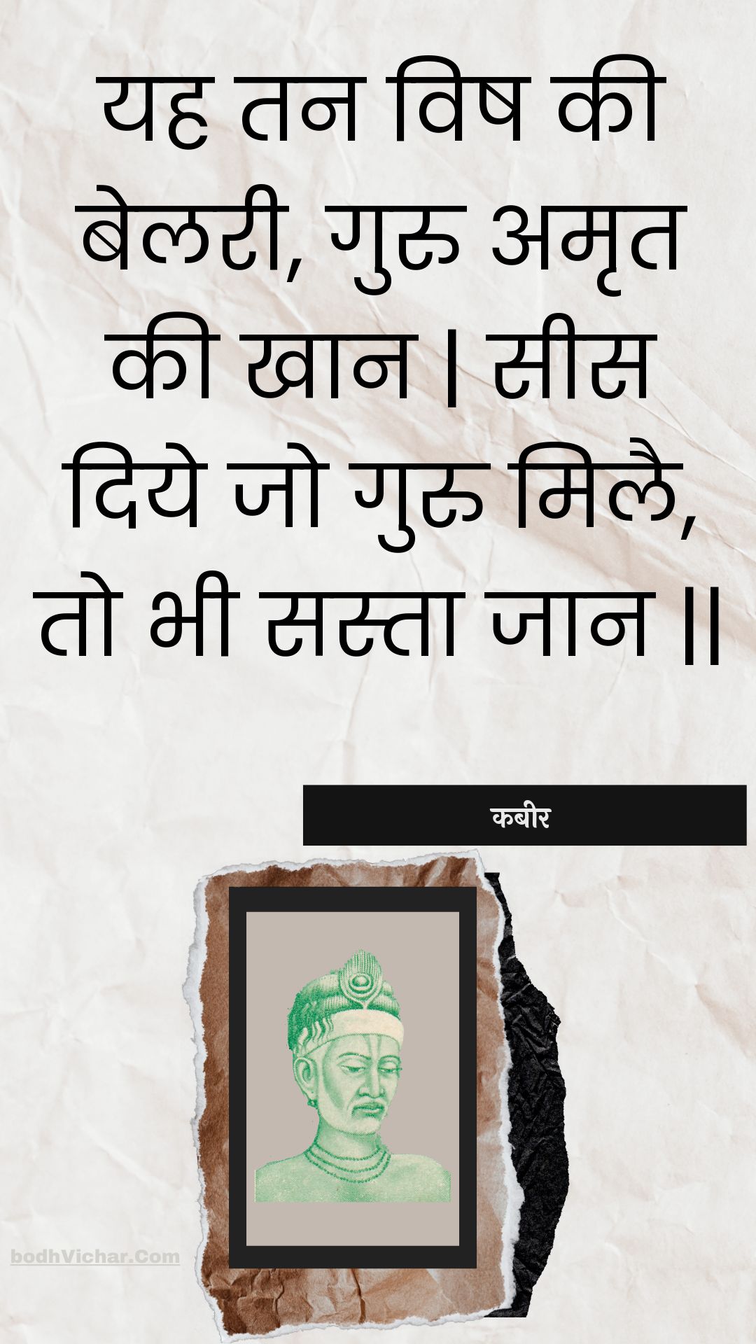 यह तन विष की बेलरी, गुरु अमृत की खान | सीस दिये जो गुरु मिलै, तो भी सस्ता जान || : Yah tan vish kee belaree, guru amrt kee khaan | sees diye jo guru milai, to bhee sasta jaan || - कबीर