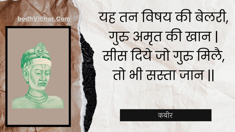 यह तन विषय की बेलरी, गुरु अमृत की खान | सीस दिये जो गुरु मिलै, तो भी सस्ता जान || : Yah tan vishay kee belaree, guru amrt kee khaan | sees diye jo guru milai, to bhee sasta jaan || - कबीर
