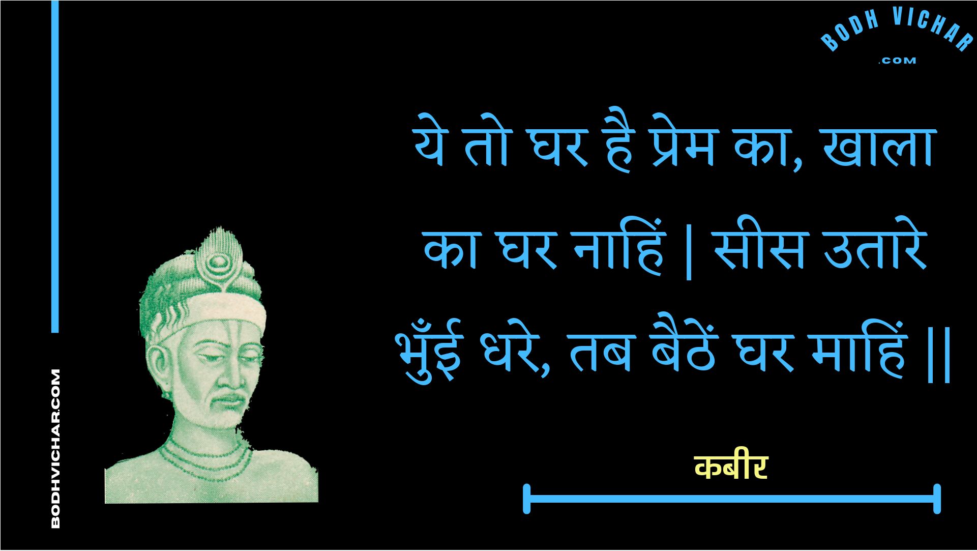 ये तो घर है प्रेम का, खाला का घर नाहिं | सीस उतारे भुँई धरे, तब बैठें घर माहिं || : Ye to ghar hai prem ka, khaala ka ghar naahin | sees utaare bhunee dhare, tab baithen ghar maahin || - कबीर