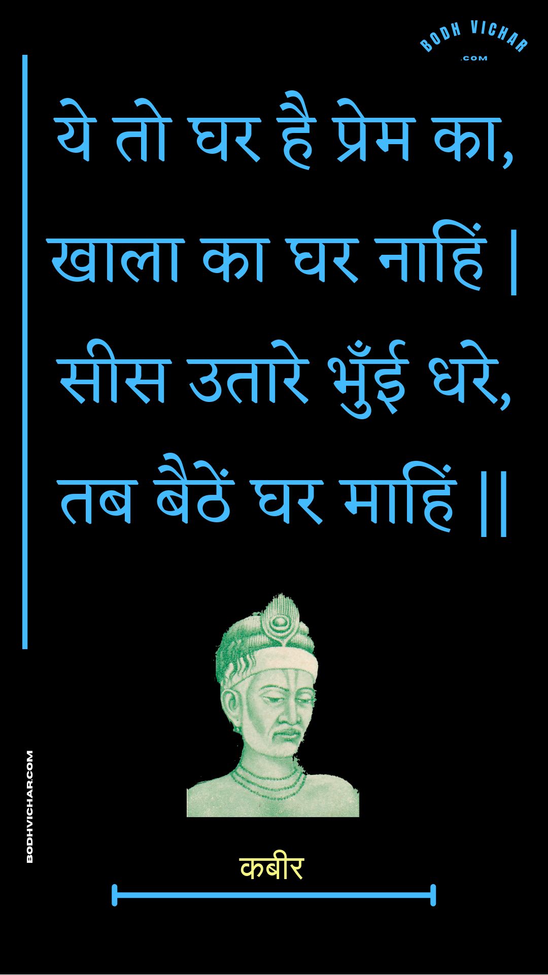 ये तो घर है प्रेम का, खाला का घर नाहिं | सीस उतारे भुँई धरे, तब बैठें घर माहिं || : Ye to ghar hai prem ka, khaala ka ghar naahin | sees utaare bhunee dhare, tab baithen ghar maahin || - कबीर