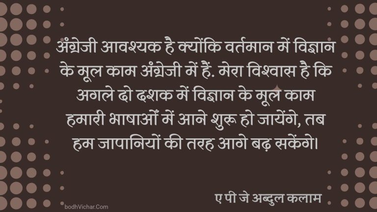 अंग्रेजी आवश्यक है क्योंकि वर्तमान में विज्ञान के मूल काम अंग्रेजी में हैं. मेरा विश्वास है कि अगले दो दशक में विज्ञान के मूल काम हमारी भाषाओँ में आने शुरू हो जायेंगे, तब हम जापानियों की तरह आगे बढ़ सकेंगे। : Agrezi aavshyak hai kyonki vartman me vigyan ke mool kaam angrezi me hain. mera vishvas hai k agle do dashak me vigyan ke kaam hamari bhashaon me aane shuru ho jayenge tab hum japaniyo ki tarah aage badhenge. - ए पी जे अब्दुल कलाम