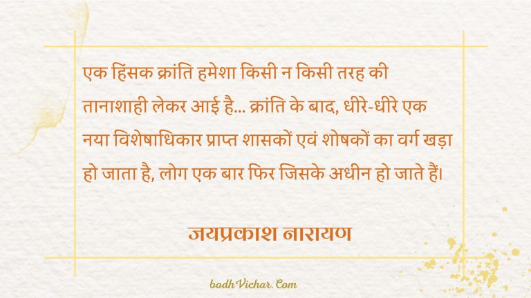 एक हिंसक क्रांति हमेशा किसी न किसी तरह की तानाशाही लेकर आई है… क्रांति के बाद, धीरे-धीरे एक नया विशेषाधिकार प्राप्त शासकों एवं शोषकों का वर्ग खड़ा हो जाता है, लोग एक बार फिर जिसके अधीन हो जाते हैं। : Ek hinsak kranti hamesha kisi na kisi tanashah ko lekar aayi hai. krati ke baad dheere dheere ek naya visheshadhikar prapt shasko evam shoshko ka varg khada ho jata hai. log ek baar fir adheen ho jate hain. - जयप्रकाश नारायण