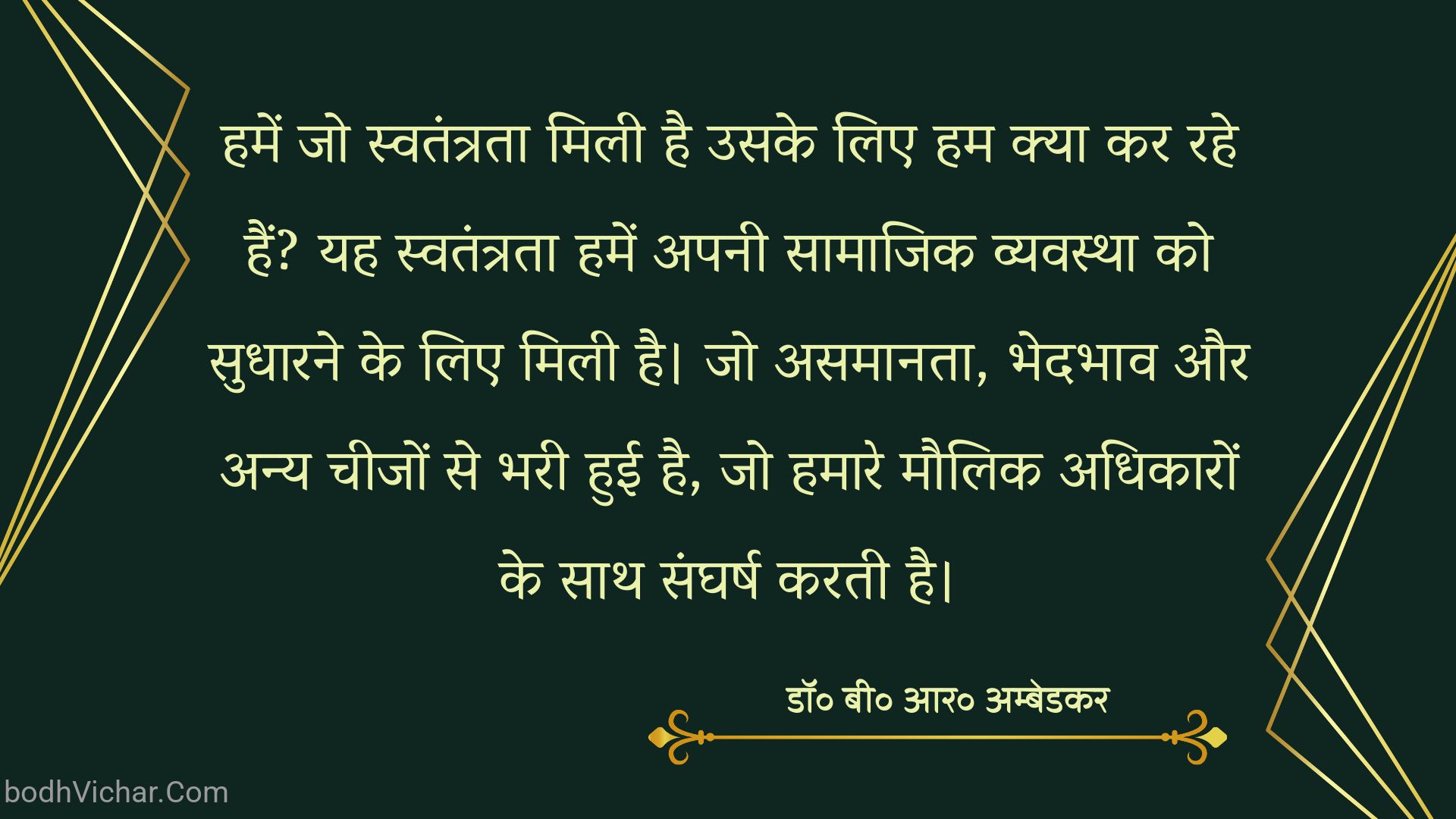 हमें जो स्वतंत्रता मिली है उसके लिए हम क्या कर रहे हैं? यह स्वतंत्रता हमें अपनी सामाजिक व्यवस्था को सुधारने के लिए मिली है। जो असमानता, भेदभाव और अन्य चीजों से भरी हुई है, जो हमारे मौलिक अधिकारों के साथ संघर्ष करती है। : Hamen jo mukti milee hai usake lie ham kya kar rahe hain? yah hamen apanee saamaajik vyavastha ko sudhaarane ke lie milee hai. jo asamaanata, bhedabhaav aur any cheejon se bharee huee hai, jo hamaare maulik adhikaaron ke saath sangharsh karata hai. - डॉ॰ बी॰ आर॰ अम्बेडकर