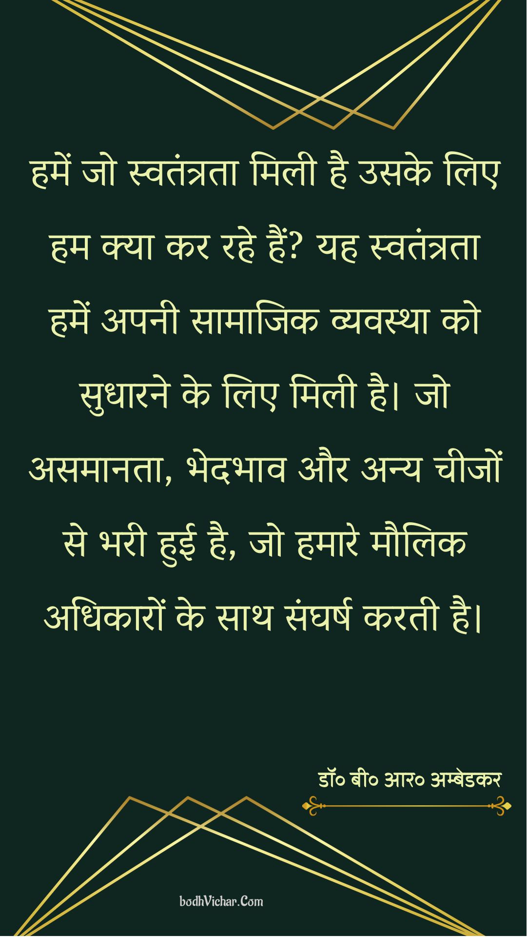 हमें जो स्वतंत्रता मिली है उसके लिए हम क्या कर रहे हैं? यह स्वतंत्रता हमें अपनी सामाजिक व्यवस्था को सुधारने के लिए मिली है। जो असमानता, भेदभाव और अन्य चीजों से भरी हुई है, जो हमारे मौलिक अधिकारों के साथ संघर्ष करती है। : Hamen jo mukti milee hai usake lie ham kya kar rahe hain? yah hamen apanee saamaajik vyavastha ko sudhaarane ke lie milee hai. jo asamaanata, bhedabhaav aur any cheejon se bharee huee hai, jo hamaare maulik adhikaaron ke saath sangharsh karata hai. - डॉ॰ बी॰ आर॰ अम्बेडकर