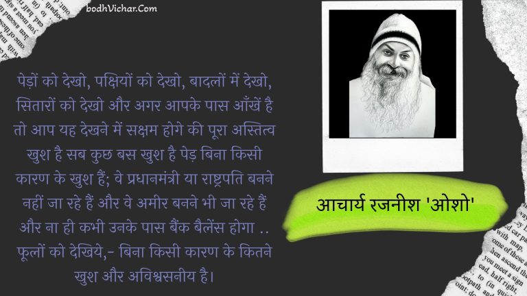 पेड़ों को देखो, पक्षियों को देखो, बादलों में देखो, सितारों को देखो और अगर आपके पास आँखें है तो आप यह देखने में सक्षम होगे की पूरा अस्तित्व खुश है सब कुछ बस खुश है पेड़ बिना किसी कारण के खुश हैं; वे प्रधानमंत्री या राष्ट्रपति बनने नहीं जा रहे हैं और वे अमीर बनने भी जा रहे हैं और ना ही कभी उनके पास बैंक बैलेंस होगा .. फूलों को देखिये,- बिना किसी कारण के कितने खुश और अविश्वसनीय है। : Pedo ko dekho, pankshiyo ko dekho, badalo mein dekho, shitaro ko dekho aur agar aapke pas ankhen hai to aap yah dekhne mein saksham honge ki poora astitv khush hai sab kuchh bas khush hai ped bina kisee kaaran ke khush hain; ve pradhaanamantree ya raashtrapati banane nahin ja rahe hain aur ve ameer banane bhee ja rahe hain aur na hee kabhee unake paas baink bailens hoga .. phoolon ko dekhiye, - bina kisee kaaran ke kitana khush aur avishvasaneey hai. - आचार्य रजनीश 'ओशो'