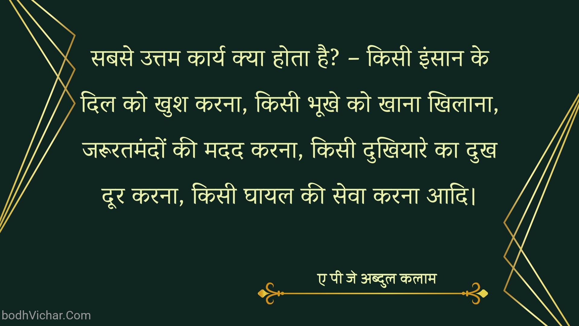 सबसे उत्तम कार्य क्या होता है? – किसी इंसान के दिल को खुश करना, किसी भूखे को खाना खिलाना, जरूरतमंदों की मदद करना, किसी दुखियारे का दुख दूर करना, किसी घायल की सेवा करना आदि। : Sabase uttam kaary kya hota hai? - kisee vyakti ke dil ko khush karana, kisee bhookhe ko khaana khilaana, zarooratamandon kee madad karana, kisee dukhiyaare ka dukh door karana, kisee ghaayal kee seva karana aadi. - ए पी जे अब्दुल कलाम