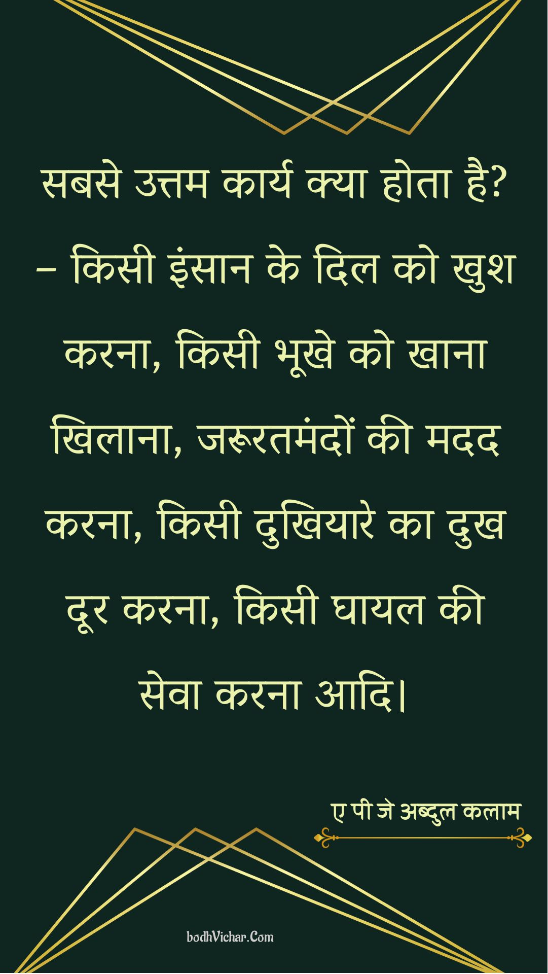 सबसे उत्तम कार्य क्या होता है? – किसी इंसान के दिल को खुश करना, किसी भूखे को खाना खिलाना, जरूरतमंदों की मदद करना, किसी दुखियारे का दुख दूर करना, किसी घायल की सेवा करना आदि। : Sabase uttam kaary kya hota hai? - kisee vyakti ke dil ko khush karana, kisee bhookhe ko khaana khilaana, zarooratamandon kee madad karana, kisee dukhiyaare ka dukh door karana, kisee ghaayal kee seva karana aadi. - ए पी जे अब्दुल कलाम