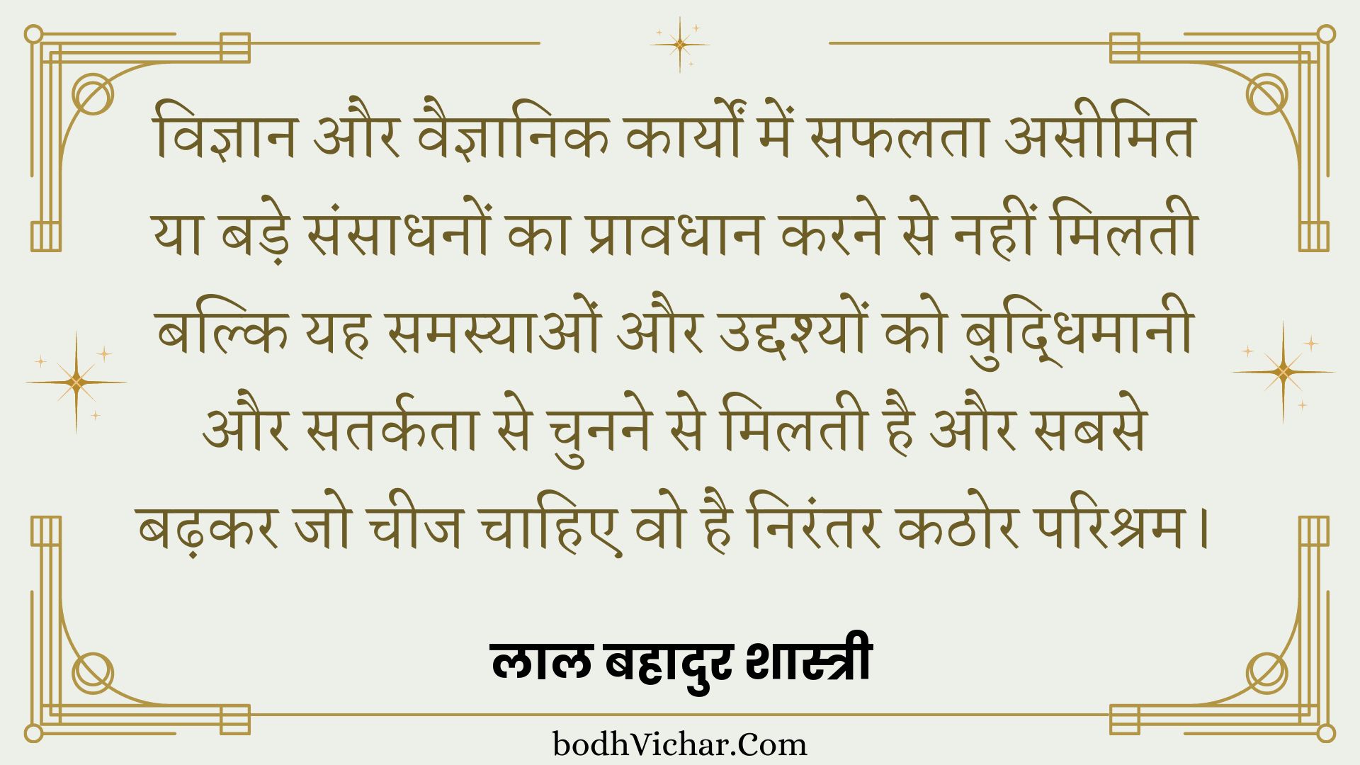 विज्ञान और वैज्ञानिक कार्यों में सफलता असीमित या बड़े संसाधनों का प्रावधान करने से नहीं मिलती बल्कि यह समस्याओं और उद्दश्यों को बुद्धिमानी और सतर्कता से चुनने से मिलती है और सबसे बढ़कर जो चीज चाहिए वो है निरंतर कठोर परिश्रम। : Vigyaan aur vaigyaanik kaaryon mein saphalata aseemit ya bade sansaadhanon ka praavadhaan karane se nahin milatee hai balki yah samasyaon aur uddashyon ko samajhee aur satarkata se chunane se milatee hai aur sabase badhakar jo cheej chaahie vah nirantar kathor parishram hai. - लाल बहादुर शास्त्री