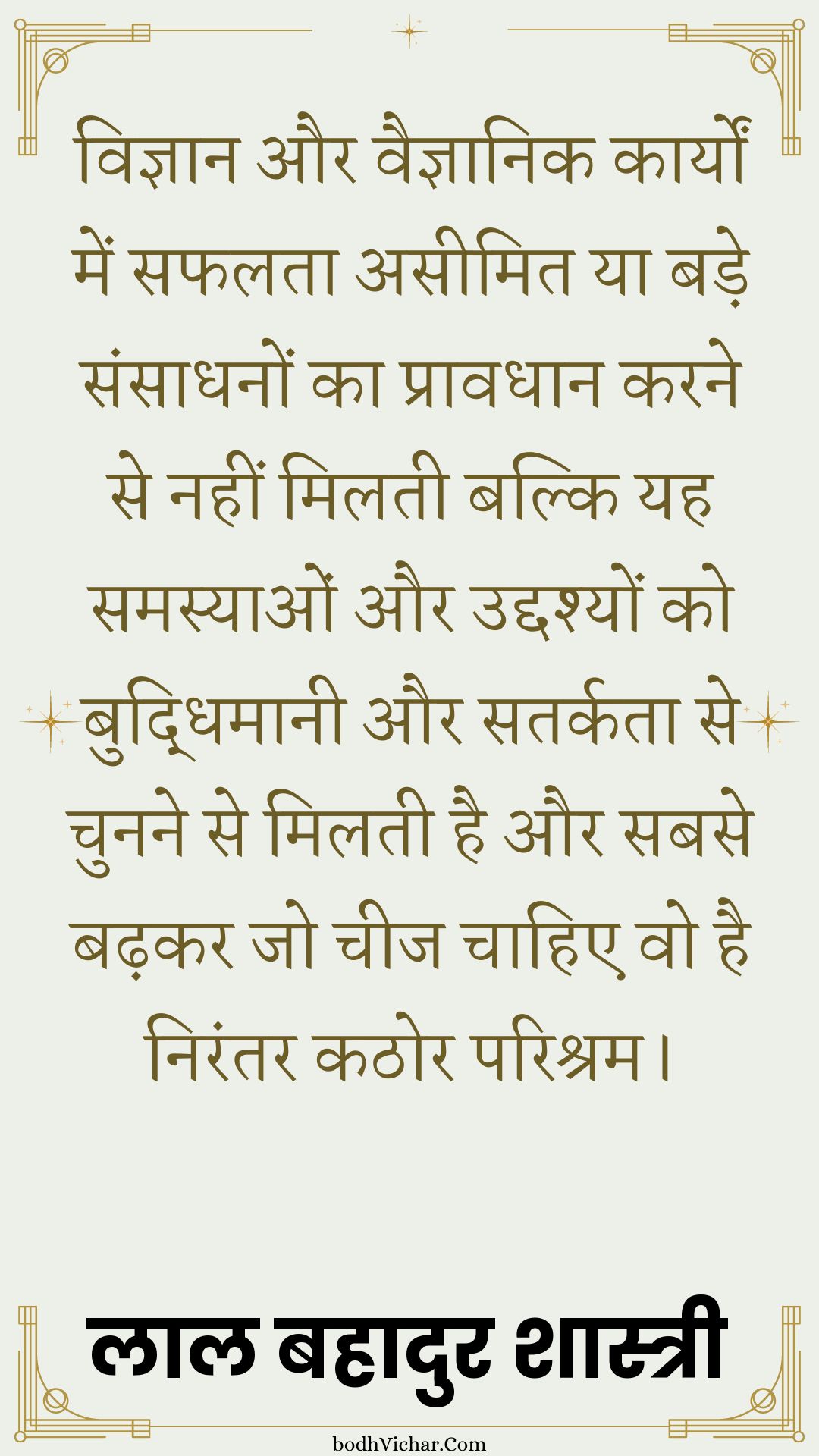 विज्ञान और वैज्ञानिक कार्यों में सफलता असीमित या बड़े संसाधनों का प्रावधान करने से नहीं मिलती बल्कि यह समस्याओं और उद्दश्यों को बुद्धिमानी और सतर्कता से चुनने से मिलती है और सबसे बढ़कर जो चीज चाहिए वो है निरंतर कठोर परिश्रम। : Vigyaan aur vaigyaanik kaaryon mein saphalata aseemit ya bade sansaadhanon ka praavadhaan karane se nahin milatee hai balki yah samasyaon aur uddashyon ko samajhee aur satarkata se chunane se milatee hai aur sabase badhakar jo cheej chaahie vah nirantar kathor parishram hai. - लाल बहादुर शास्त्री