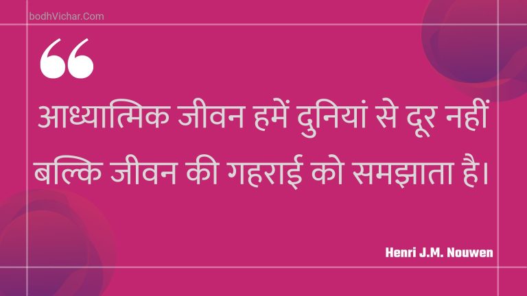 आध्यात्मिक जीवन हमें दुनियां से दूर नहीं बल्कि जीवन की गहराई को समझाता है। : Aadhyaatmik jeevan hamen duniyaan se door nahin balki jeevan kee gaharaee ko samajhaata hai. - Unknown