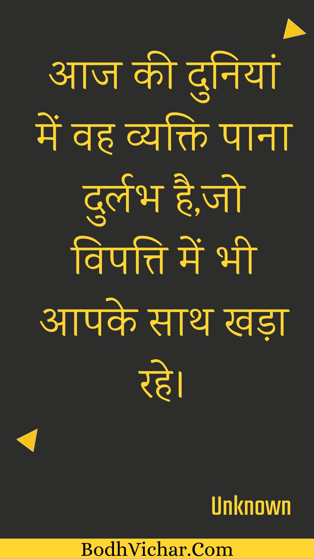 आज की दुनियां में वह व्यक्ति पाना दुर्लभ है,जो विपत्ति में भी आपके साथ खड़ा रहे। : Aaj kee duniyaan mein vah vyakti paana durlabh hai,jo vipatti mein bhee aapake saath khada rahe. - Unknown