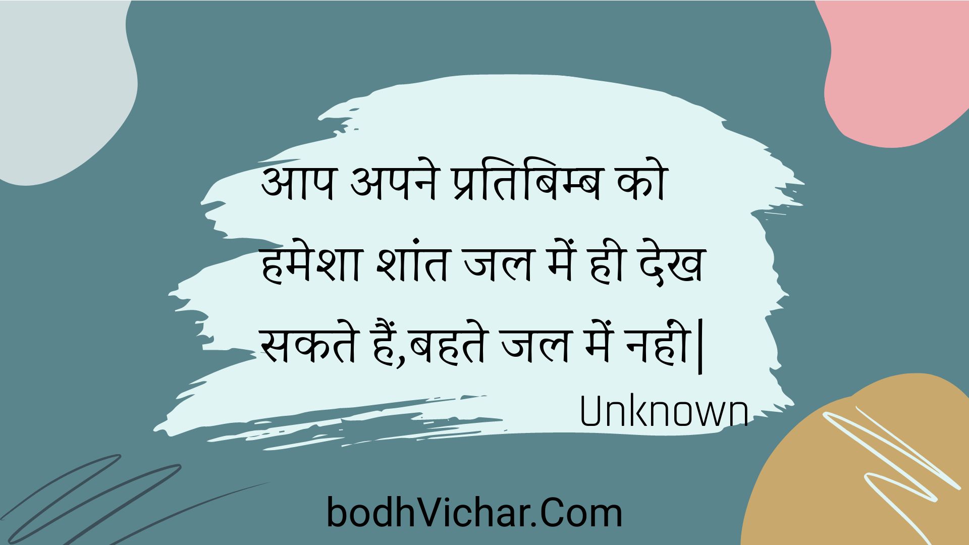 आप अपने प्रतिबिम्ब को हमेशा शांत जल में ही देख सकते हैं,बहते जल में नहीं| : Aap apane pratibimb ko hamesha shaant jal mein hee dekh sakate hain,bahate jal mein nahin. - Unknown