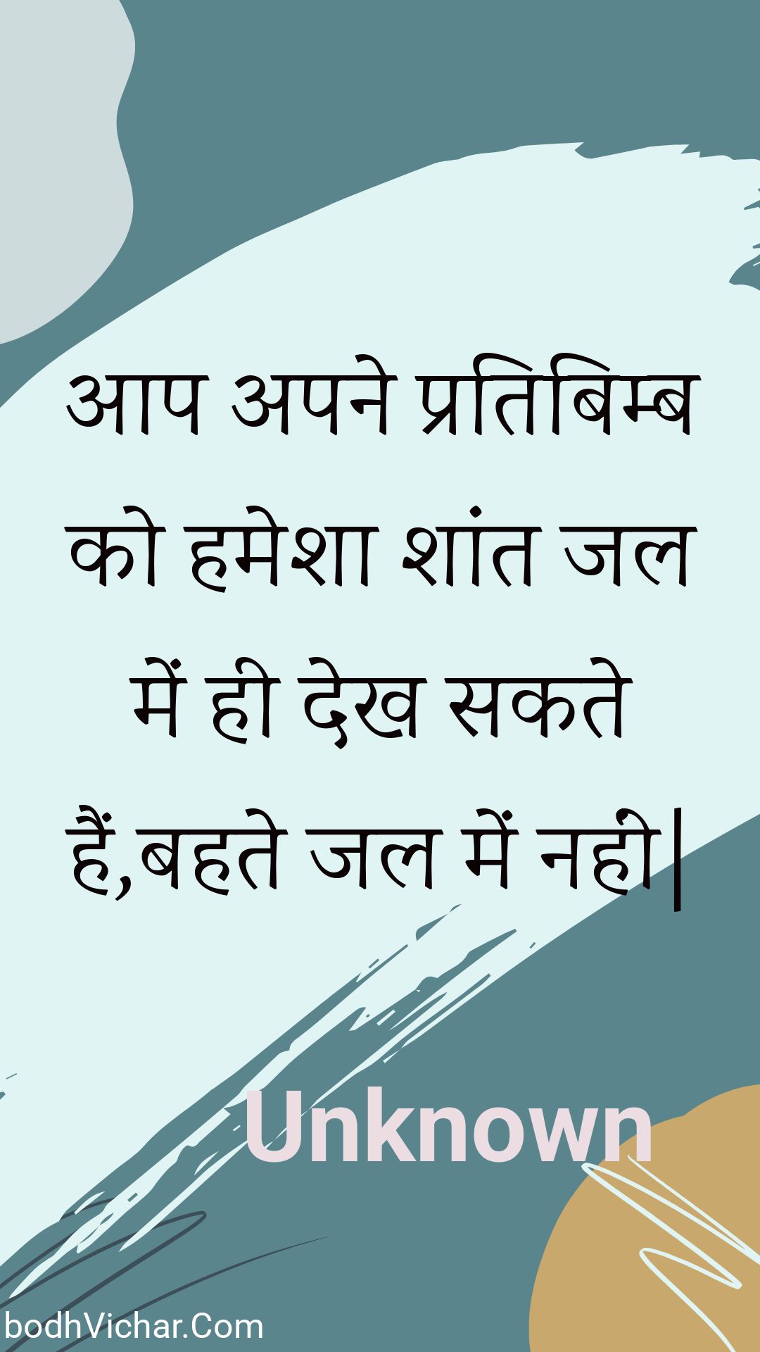 आप अपने प्रतिबिम्ब को हमेशा शांत जल में ही देख सकते हैं,बहते जल में नहीं| : Aap apane pratibimb ko hamesha shaant jal mein hee dekh sakate hain,bahate jal mein nahin. - Unknown