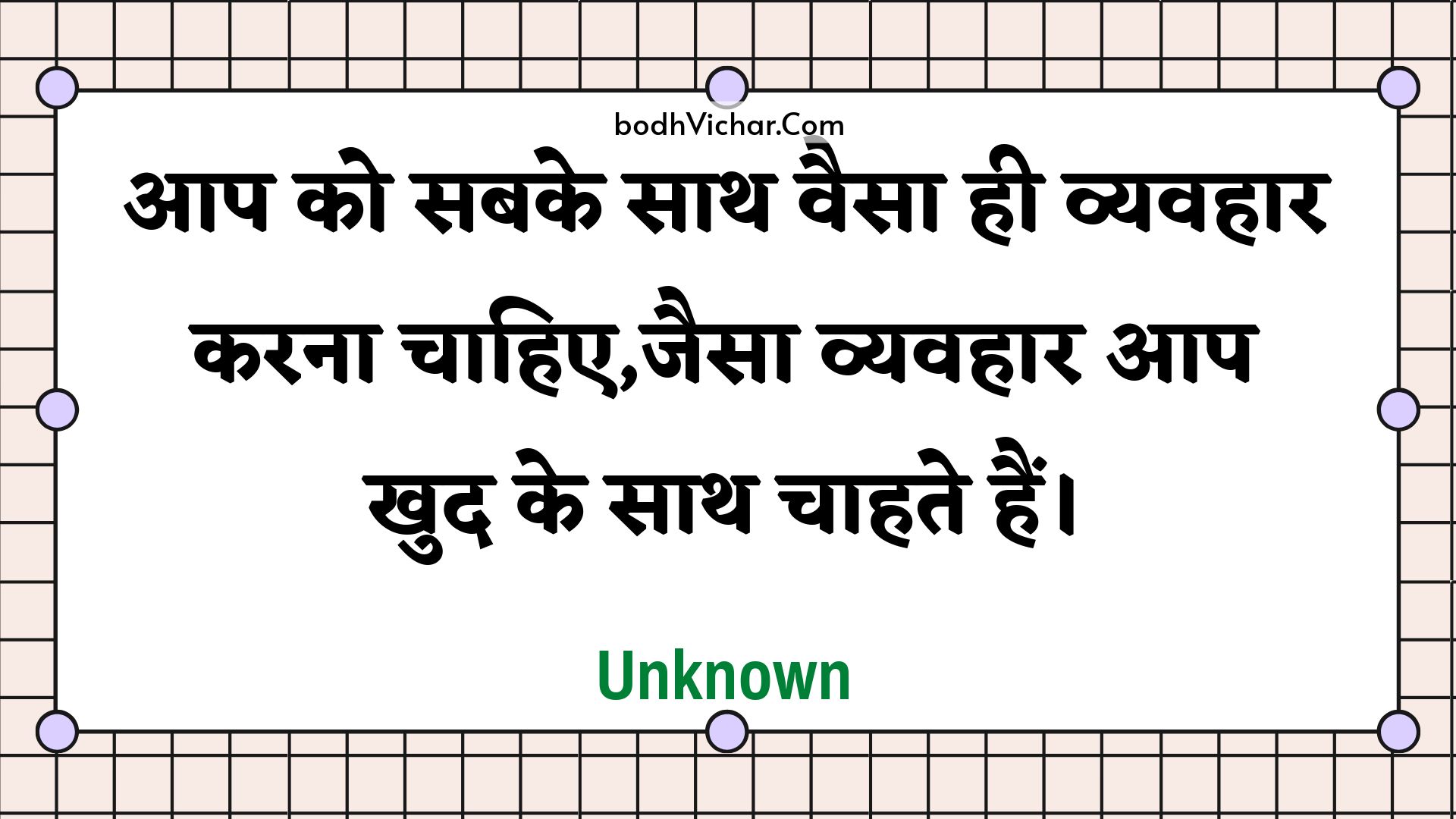 आप को सबके साथ वैसा ही व्यवहार करना चाहिए,जैसा व्यवहार आप खुद के साथ चाहते हैं। : Aap ko sabake saath vaisa hee vyavahaar karana chaahie,jaisa vyavahaar aap khud ke saath chaahate hain. - Unknown