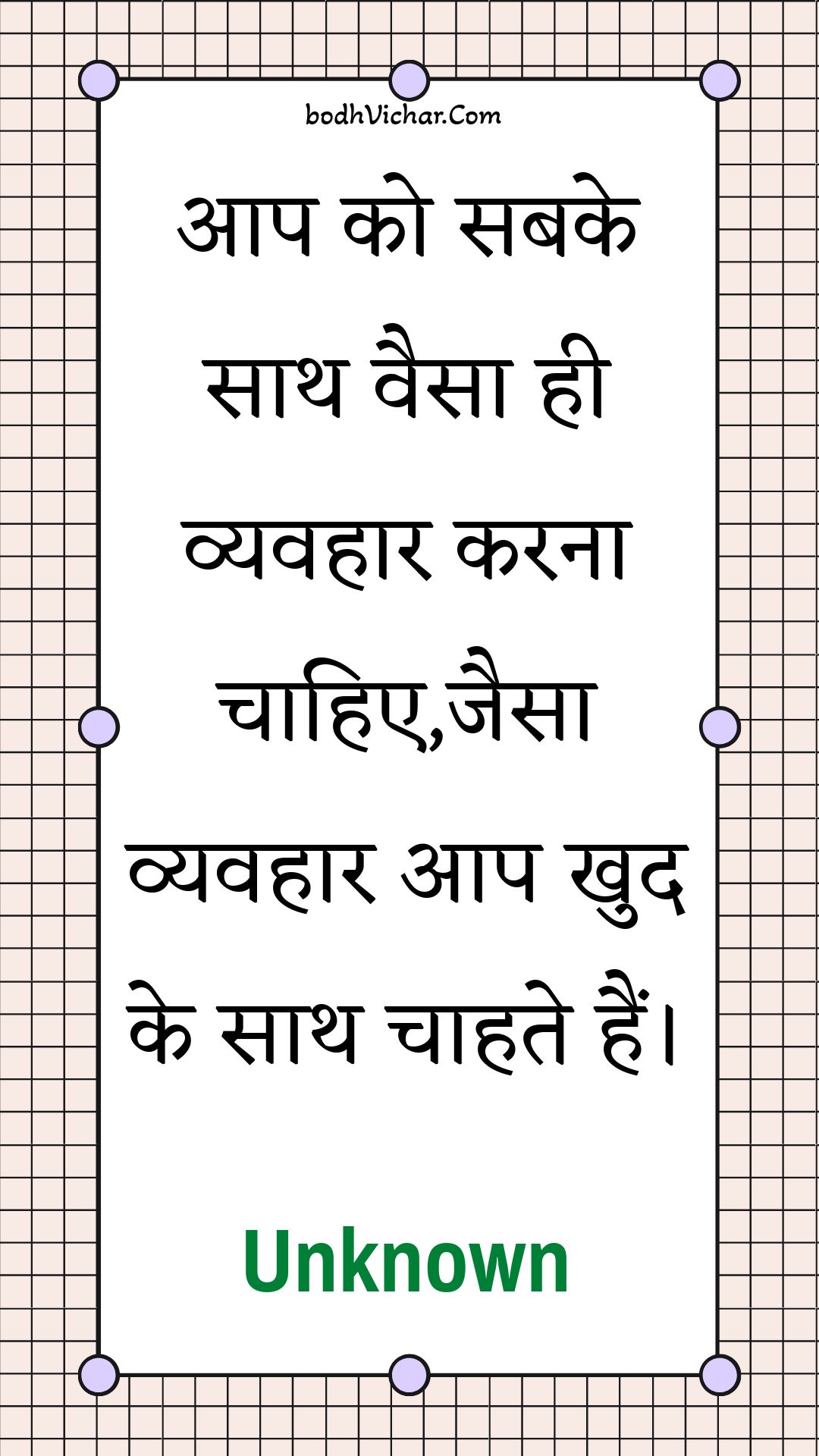 आप को सबके साथ वैसा ही व्यवहार करना चाहिए,जैसा व्यवहार आप खुद के साथ चाहते हैं। : Aap ko sabake saath vaisa hee vyavahaar karana chaahie,jaisa vyavahaar aap khud ke saath chaahate hain. - Unknown