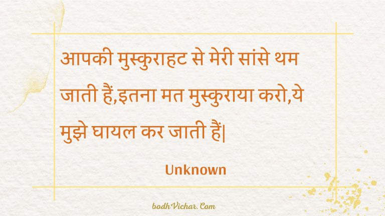 आपकी मुस्कुराहट से मेरी सांसे थम जाती हैं,इतना मत मुस्कुराया करो,ये मुझे घायल कर जाती हैं| : Aapakee muskuraahat se meree saanse tham jaatee hain,itana mat muskuraaya karo,ye mujhe ghaayal kar jaatee hain. - Unknown
