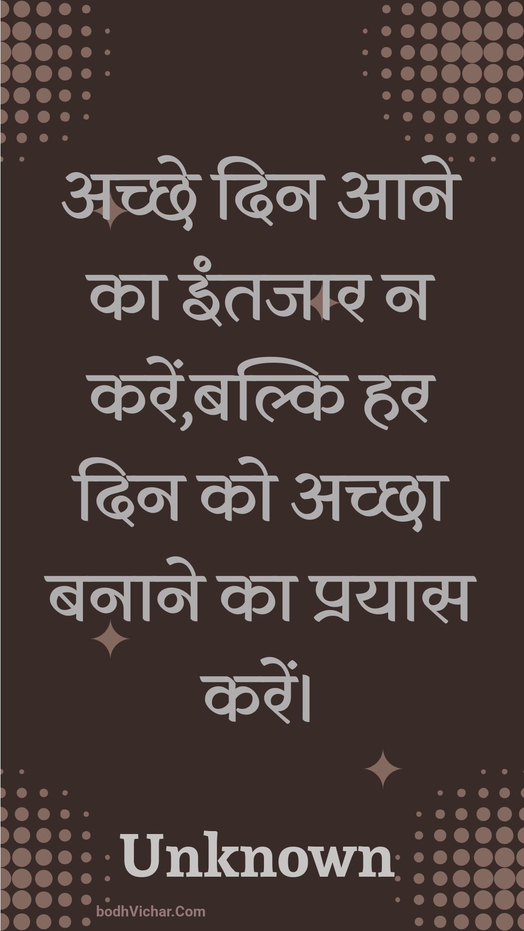 अच्छे दिन आने का इंतजार न करें,बल्कि हर दिन को अच्छा बनाने का प्रयास करें। : Achchhe din aane ka intajaar na karen,balki har din ko achchha banaane ka prayaas karen. - Unknown