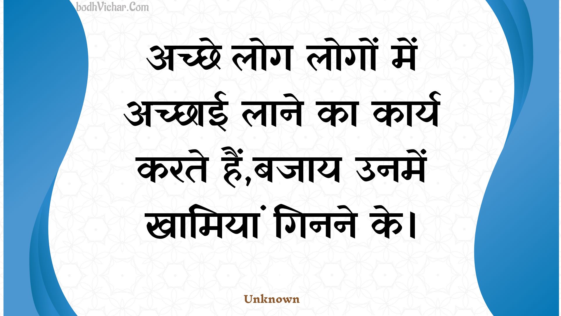 अच्छे लोग लोगों में अच्छाई लाने का कार्य करते हैं,बजाय उनमें खामियां गिनने के। : Achchhe log logon mein achchhaee laane ka kaary karate hain,bajaay unamen khaamiyaan ginane ke. - Unknown