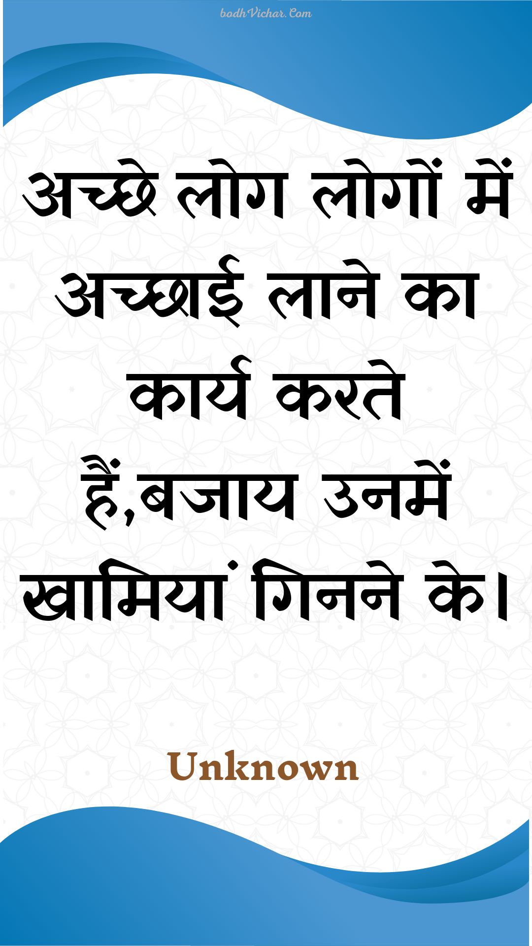 अच्छे लोग लोगों में अच्छाई लाने का कार्य करते हैं,बजाय उनमें खामियां गिनने के। : Achchhe log logon mein achchhaee laane ka kaary karate hain,bajaay unamen khaamiyaan ginane ke. - Unknown