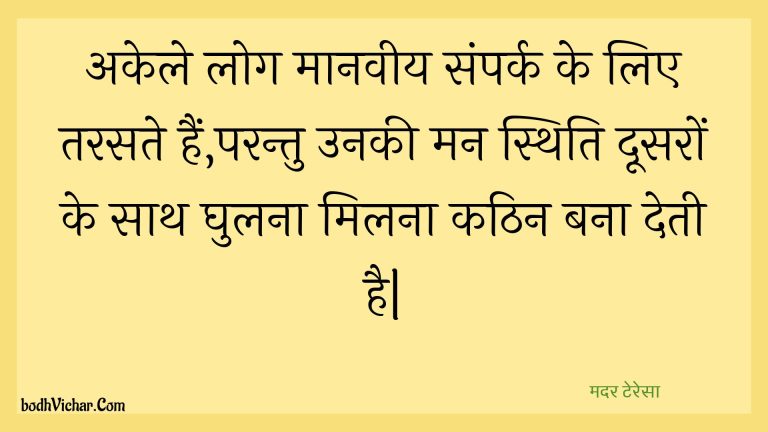 अकेले लोग मानवीय संपर्क के लिए तरसते हैं,परन्तु उनकी मन स्थिति दूसरों के साथ घुलना मिलना कठिन बना देती है| : Akele log maanaveey sampark ke lie tarasate hain,parantu unakee man sthiti doosaron ke saath ghulana milana kathin bana detee hai| - मदर टेरेसा